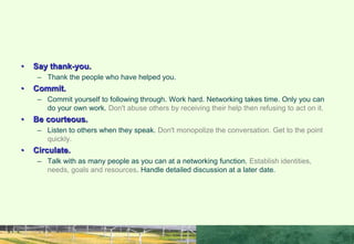 • Say thank-you.
– Thank the people who have helped you.
• Commit.
– Commit yourself to following through. Work hard. Networking takes time. Only you can
do your own work. Don't abuse others by receiving their help then refusing to act on it.
• Be courteous.
– Listen to others when they speak. Don't monopolize the conversation. Get to the point
quickly.
• Circulate.
– Talk with as many people as you can at a networking function. Establish identities,
needs, goals and resources. Handle detailed discussion at a later date.
RULES FOR GOOD NETWORKING
 