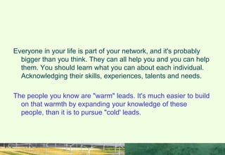 WHY NETWORK?
Everyone in your life is part of your network, and it's probably
bigger than you think. They can all help you and you can help
them. You should learn what you can about each individual.
Acknowledging their skills, experiences, talents and needs.
The people you know are "warm" leads. It's much easier to build
on that warmth by expanding your knowledge of these
people, than it is to pursue "cold' leads.
 