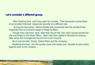 NEGATIVE NETWORKING.
Let’s consider a different group.
After finishing their work they went for a break. Their discussion came down
to an accident that had happened recently at a different site.
During the discussion Mohan blindly tells everybody that the accident had
happened due to incorrect usage of slings by Mani.
Though they resumed work after that casual talk, this news spread across the
site and finally to the Head Office. Mani was then called to Mumbai for enquiry,
after which the management found him to be innocent.
But it was too late, facing shame Mani quit the company.
Realizing the fault , the HR quickly move into action and decides to take action
against such rumor creators.
 