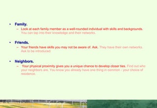 WHO MAKES UP YOUR NETWORK?
• Family.
– Look at each family member as a well-rounded individual with skills and backgrounds.
You can tap into their knowledge and their networks.
• Friends.
– Your friends have skills you may not be aware of. Ask. They have their own networks.
Ask to be introduced.
• Neighbors.
– Your physical proximity gives you a unique chance to develop closer ties. Find out who
your neighbors are. You know you already have one thing in common - your choice of
residence.
 