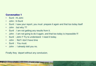 Conversation 1
• Sunil : Hi John
• John : hi Sunil
• Sunil : I saw your report, you must prepare it again and that too today itself
• John : but why ??
• Sunil : I am not getting any results from it.
• John : I am not going to do it again, and that too today is impossible !!!
• Sunil : John !! Try to understand I need it today.
• John : No!! I don’t have time
• Sunil : You must.
• John : I already told you no.
Finally they depart without any conclusion.
COMMUNICATION IN IP SKILLS
 