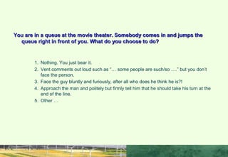 TASK
You are in a queue at the movie theater. Somebody comes in and jumps the
queue right in front of you. What do you choose to do?
1. Nothing. You just bear it.
2. Vent comments out loud such as “… some people are such/so ….” but you don’t
face the person.
3. Face the guy bluntly and furiously, after all who does he think he is?!
4. Approach the man and politely but firmly tell him that he should take his turn at the
end of the line.
5. Other …
 