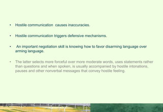 • Hostile communication causes inaccuracies.
• Hostile communication triggers defensive mechanisms.
• An important negotiation skill is knowing how to favor disarming language over
arming language.
• The latter selects more forceful over more moderate words, uses statements rather
than questions and when spoken, is usually accompanied by hostile intonations,
pauses and other nonverbal messages that convey hostile feeling.
TO REMEMBER
 