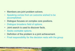 HOW TO MAKE INTERACTIONS MORE EFFECTIVE
• Members are joint problem solvers.
• Speaking comes from an outcome wished to be
accomplished.
• Dialogue focuses on complex core positions.
• Dialogue broadens field of options.
• Joint search is used to discover facts.
• Seeks workable options.
• Definition of the problem is a joint achievement.
• Final responsibility for the decision rests with the group
 