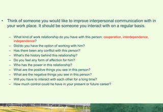 ACTIVITY
• Think of someone you would like to improve interpersonal communication with in
your work place. It should be someone you interact with on a regular basis.
– What kind of work relationship do you have with this person: cooperation, interdependence,
independence?
– Did/do you have the option of working with him?
– Has there been any conflict with this person?
– What’s the history behind this relationship?
– Do you feel any form of affection for him?
– Who has the power in this relationship?
– What are the positive things you see in this person?
– What are the negative things you see in this person?
– Will you have to interact with each other for a long time?
– How much control could he have in your present or future career?
 