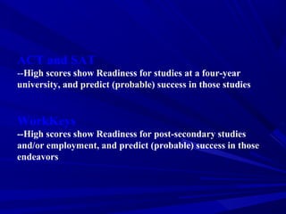 ACT and SAT
--High scores show Readiness for studies at a four-year
university, and predict (probable) success in those studies
WorkKeys
--High scores show Readiness for post-secondary studies
and/or employment, and predict (probable) success in those
endeavors
 