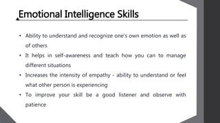 Emotional Intelligence Skills
• Ability to understand and recognize one’s own emotion as well as
of others
• It helps in self-awareness and teach how you can to manage
different situations
• Increases the intensity of empathy - ability to understand or feel
what other person is experiencing
• To improve your skill be a good listener and observe with
patience
 