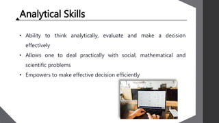 Analytical Skills
• Ability to think analytically, evaluate and make a decision
effectively
• Allows one to deal practically with social, mathematical and
scientific problems
• Empowers to make effective decision efficiently
 