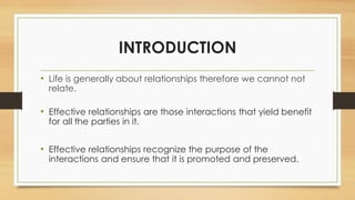 INTRODUCTION
• Life is generally about relationships therefore we cannot not
relate.
• Effective relationships are those interactions that yield benefit
for all the parties in it.
• Effective relationships recognize the purpose of the
interactions and ensure that it is promoted and preserved.
 