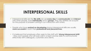 INTERPERSONAL SKILLS
• Interpersonal skills are the life skills we use every day to communicate and interact
with other people, both individually and in groups. They are abilities we acquire
for the purpose of problem solving in our interaction with others.
• People who have worked on developing strong interpersonal skills are usually
more successful in both their professional and personal lives.
• It is believed that employers often seek to hire staff with 'strong interpersonal skills'
- they want people who will work well in a team and be able to communicate
effectively with colleagues, customers and clients.
 
