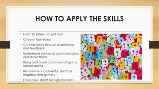 HOW TO APPLY THE SKILLS
• Learn to Listen, not just hear
• Choose Your Words
• Confirm clarity through questioning
and feedback
• Understand barriers to communication
and avoid them
• Relax and avoid communicating in a
tensed mood
• Be positive and cheerful; don’t be
negative and grumpy
• Empathize; don’t be high-handed
 