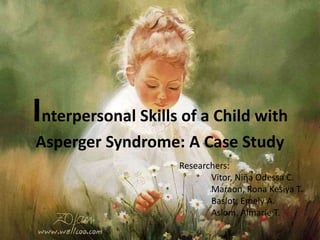 Interpersonal Skills of a Child with
Asperger Syndrome: A Case Study
Researchers:
Vitor, Niῆa Odessa C.
Maraon, Rona Kesiya T.
Baslot, Emely A.
Aslom, Almarie T.
 