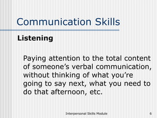 Interpersonal Skills Module 6
Communication Skills
Listening
Paying attention to the total content
of someone’s verbal communication,
without thinking of what you’re
going to say next, what you need to
do that afternoon, etc.
 