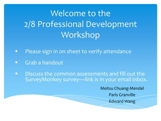 Welcome to the
    2/8 Professional Development
              Workshop
   Please sign in on sheet to verify attendance
   Grab a handout
   Discuss the common assessments and fill out the
    SurveyMonkey survey—link is in your email inbox.
                                   Meitsu Chuang-Mendel
                                       Paris Granville
                                       Edward Wang
 