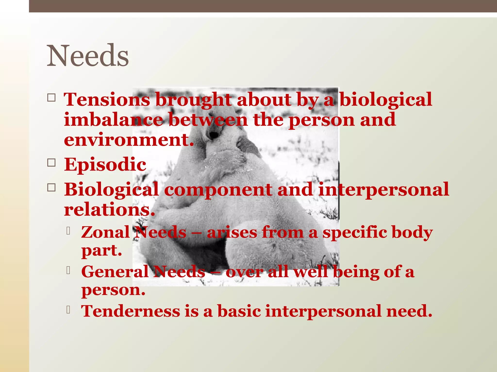  Tensions brought about by a biological
imbalance between the person and
environment.
 Episodic
 Biological component and interpersonal
relations.
 Zonal Needs – arises from a specific body
part.
 General Needs – over all well being of a
person.
 Tenderness is a basic interpersonal need.
Needs
 
