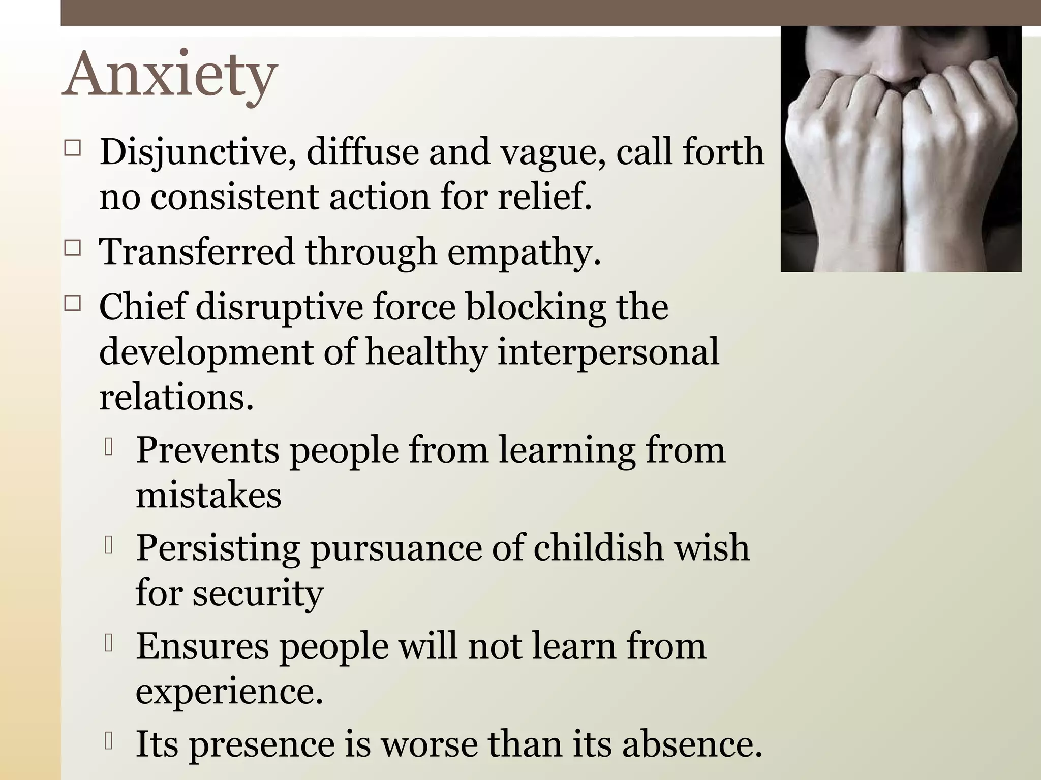  Disjunctive, diffuse and vague, call forth
no consistent action for relief.
 Transferred through empathy.
 Chief disruptive force blocking the
development of healthy interpersonal
relations.
 Prevents people from learning from
mistakes
 Persisting pursuance of childish wish
for security
 Ensures people will not learn from
experience.
 Its presence is worse than its absence.
Anxiety
 