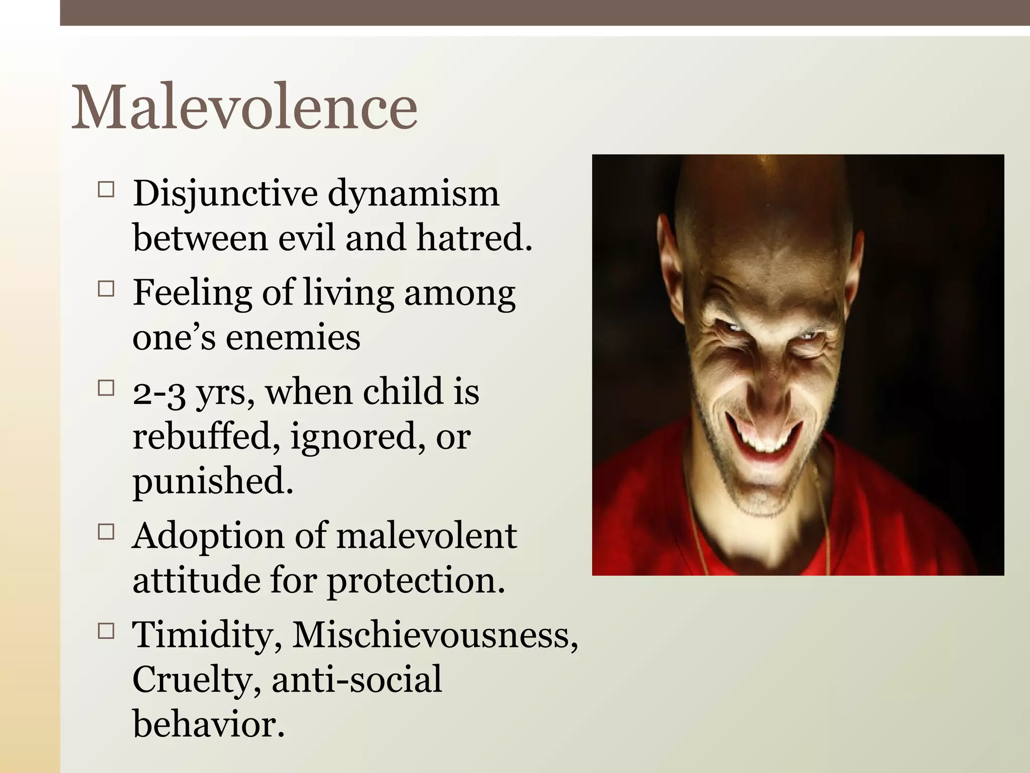  Disjunctive dynamism
between evil and hatred.
 Feeling of living among
one’s enemies
 2-3 yrs, when child is
rebuffed, ignored, or
punished.
 Adoption of malevolent
attitude for protection.
 Timidity, Mischievousness,
Cruelty, anti-social
behavior.
Malevolence
 