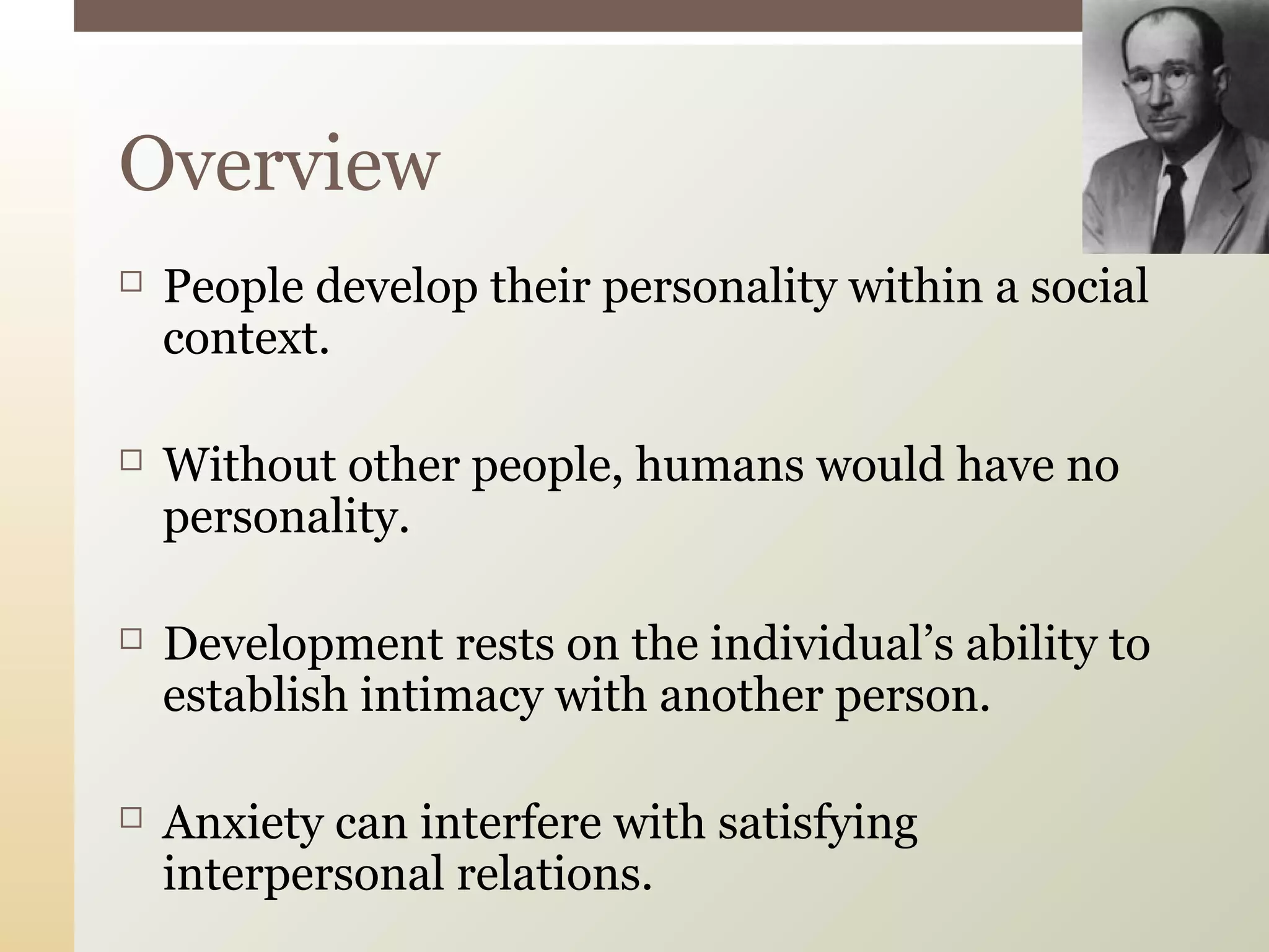  People develop their personality within a social
context.
 Without other people, humans would have no
personality.
 Development rests on the individual’s ability to
establish intimacy with another person.
 Anxiety can interfere with satisfying
interpersonal relations.
Overview
 
