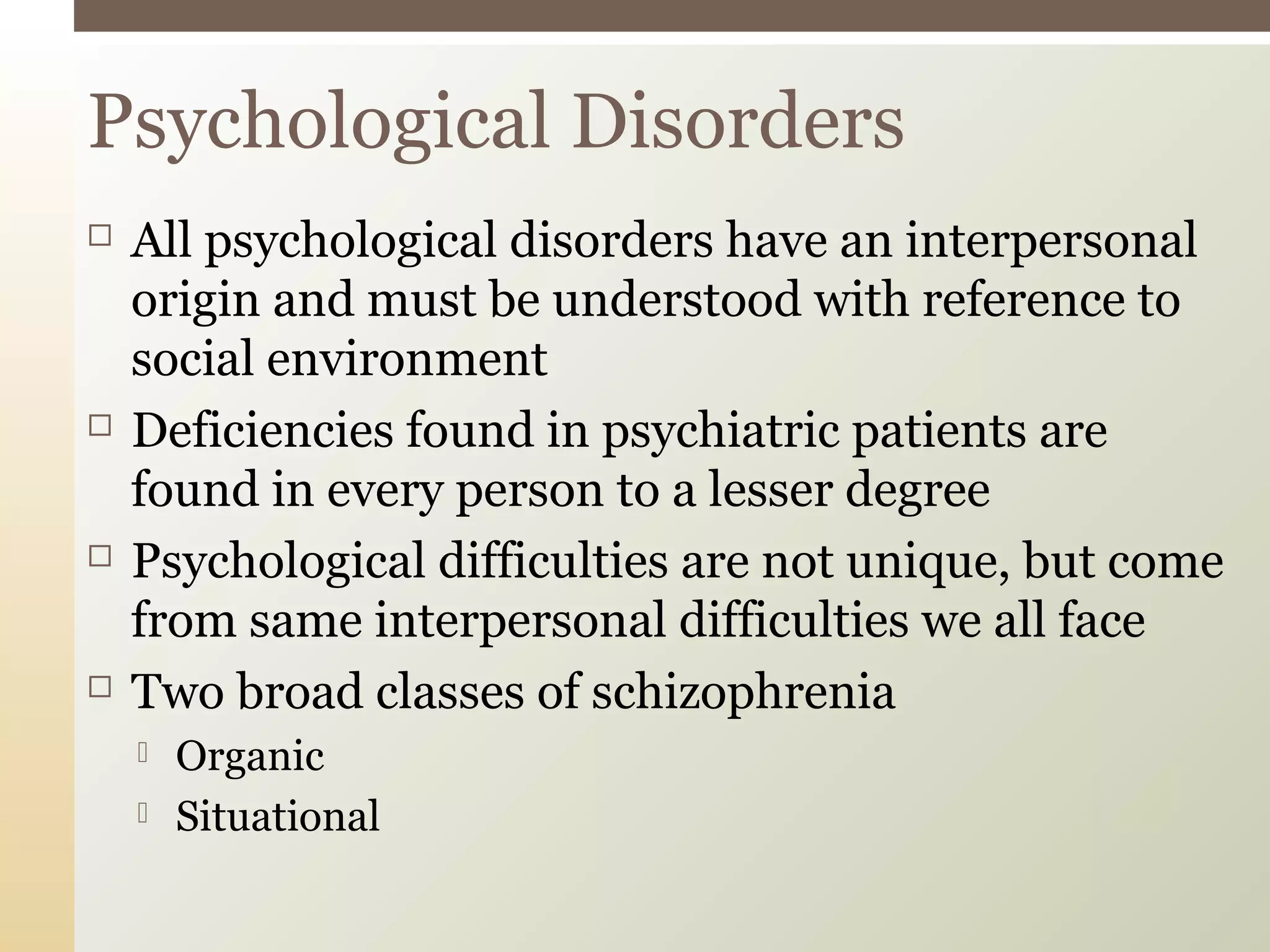  All psychological disorders have an interpersonal
origin and must be understood with reference to
social environment
 Deficiencies found in psychiatric patients are
found in every person to a lesser degree
 Psychological difficulties are not unique, but come
from same interpersonal difficulties we all face
 Two broad classes of schizophrenia
 Organic
 Situational
Psychological Disorders
 