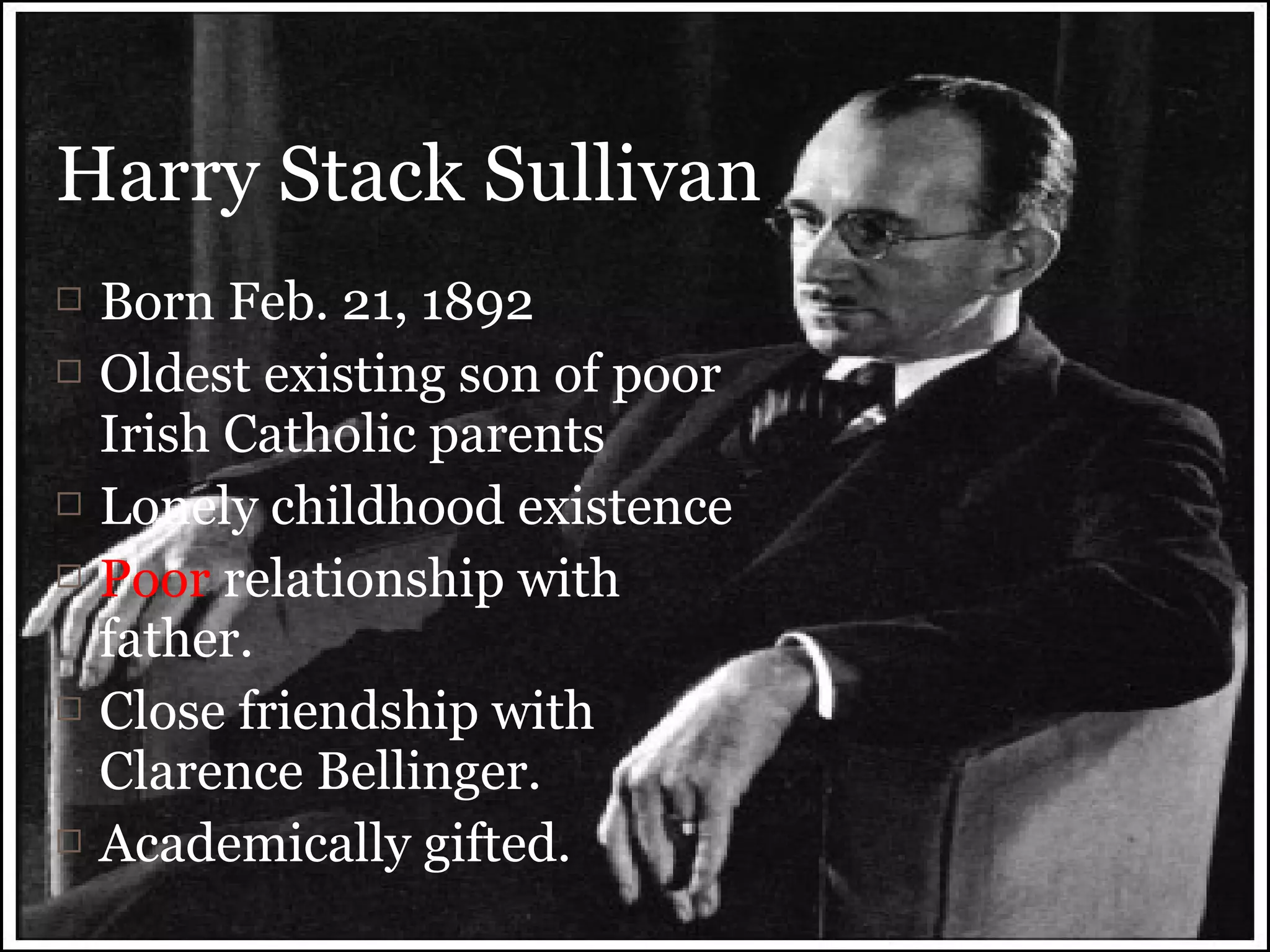 Born Feb. 21, 1892
 Oldest existing son of poor
Irish Catholic parents
 Lonely childhood existence
 Poor relationship with
father.
 Close friendship with
Clarence Bellinger.
 Academically gifted.
Harry Stack Sullivan
 
