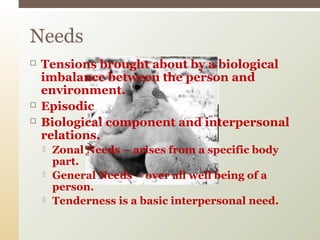  Tensions brought about by a biological
imbalance between the person and
environment.
 Episodic
 Biological component and interpersonal
relations.
 Zonal Needs – arises from a specific body
part.
 General Needs – over all well being of a
person.
 Tenderness is a basic interpersonal need.
Needs
 