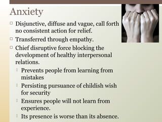  Disjunctive, diffuse and vague, call forth
no consistent action for relief.
 Transferred through empathy.
 Chief disruptive force blocking the
development of healthy interpersonal
relations.
 Prevents people from learning from
mistakes
 Persisting pursuance of childish wish
for security
 Ensures people will not learn from
experience.
 Its presence is worse than its absence.
Anxiety
 