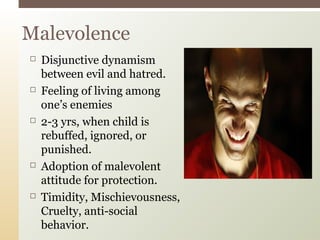  Disjunctive dynamism
between evil and hatred.
 Feeling of living among
one’s enemies
 2-3 yrs, when child is
rebuffed, ignored, or
punished.
 Adoption of malevolent
attitude for protection.
 Timidity, Mischievousness,
Cruelty, anti-social
behavior.
Malevolence
 