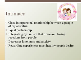  Close interpersonal relationship between 2 people
of equal status.
 Equal partnership
 Integrating dynamism that draws out loving
reactions from people.
 Decreases loneliness and anxiety
 Rewarding experiences most healthy people desire.
Intimacy
 