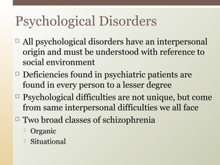  All psychological disorders have an interpersonal
origin and must be understood with reference to
social environment
 Deficiencies found in psychiatric patients are
found in every person to a lesser degree
 Psychological difficulties are not unique, but come
from same interpersonal difficulties we all face
 Two broad classes of schizophrenia
 Organic
 Situational
Psychological Disorders
 