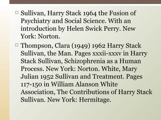  Sullivan, Harry Stack 1964 the Fusion of
Psychiatry and Social Science. With an
introduction by Helen Swick Perry. New
York: Norton.
 Thompson, Clara (1949) 1962 Harry Stack
Sullivan, the Man. Pages xxxii-xxxv in Harry
Stack Sullivan, Schizophrenia as a Human
Process. New York: Norton. White, Mary
Julian 1952 Sullivan and Treatment. Pages
117-150 in William Alanson White
Association, The Contributions of Harry Stack
Sullivan. New York: Hermitage.
 