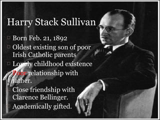  Born Feb. 21, 1892
 Oldest existing son of poor
Irish Catholic parents
 Lonely childhood existence
 Poor relationship with
father.
 Close friendship with
Clarence Bellinger.
 Academically gifted.
Harry Stack Sullivan
 