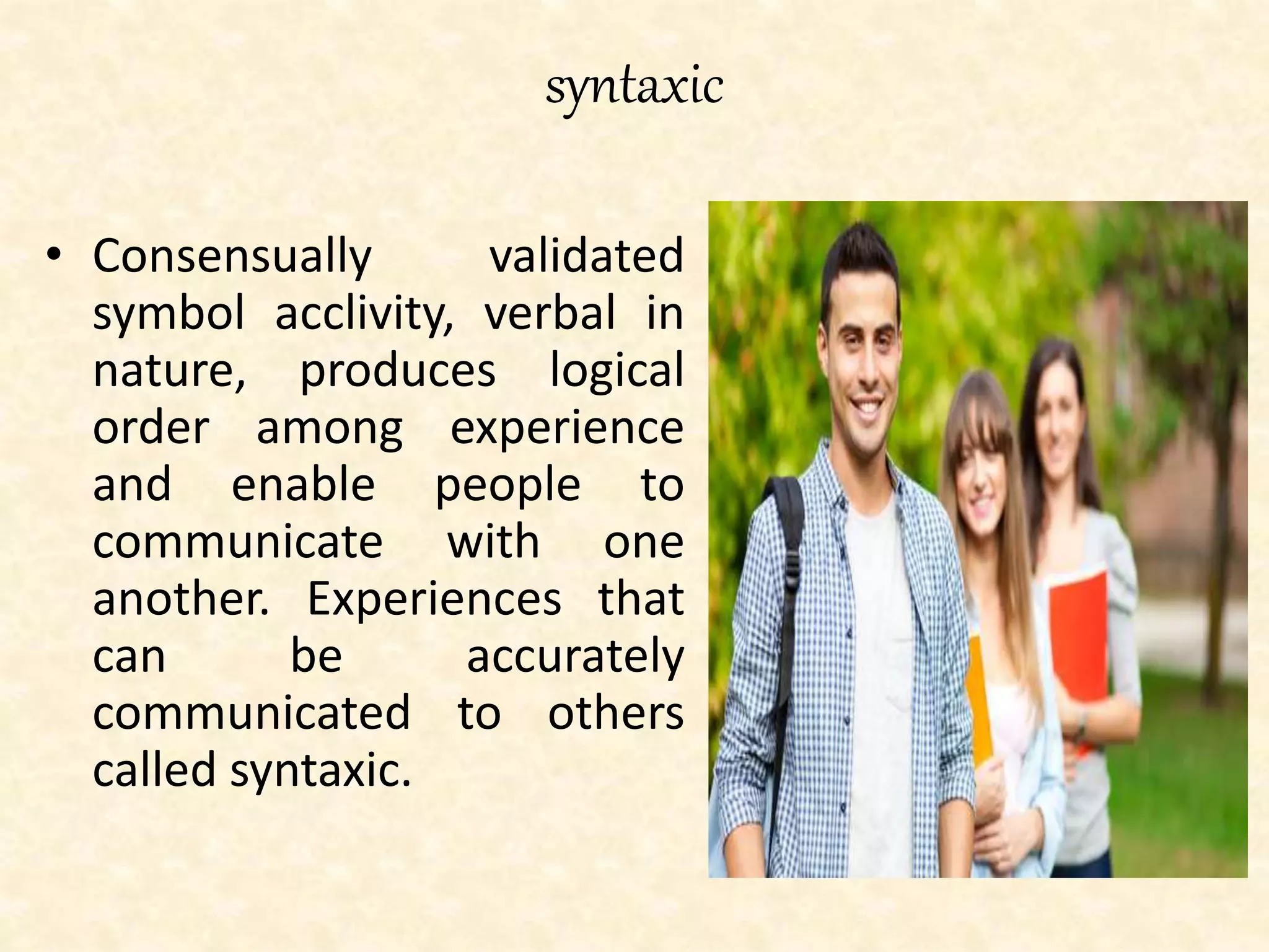 syntaxic
• Consensually validated
symbol acclivity, verbal in
nature, produces logical
order among experience
and enable people to
communicate with one
another. Experiences that
can be accurately
communicated to others
called syntaxic.
 
