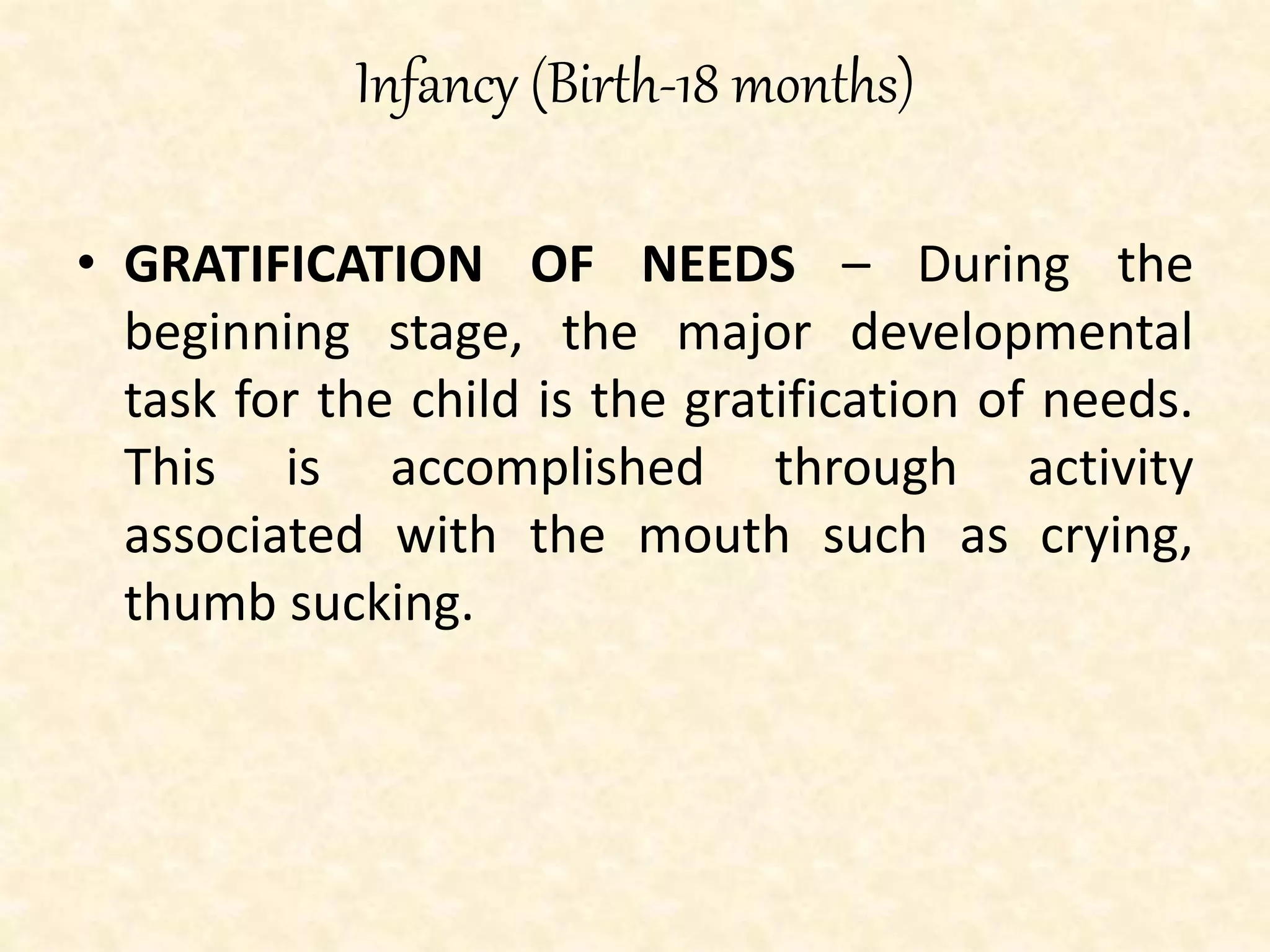 Infancy (Birth-18 months)
• GRATIFICATION OF NEEDS – During the
beginning stage, the major developmental
task for the child is the gratification of needs.
This is accomplished through activity
associated with the mouth such as crying,
thumb sucking.
 