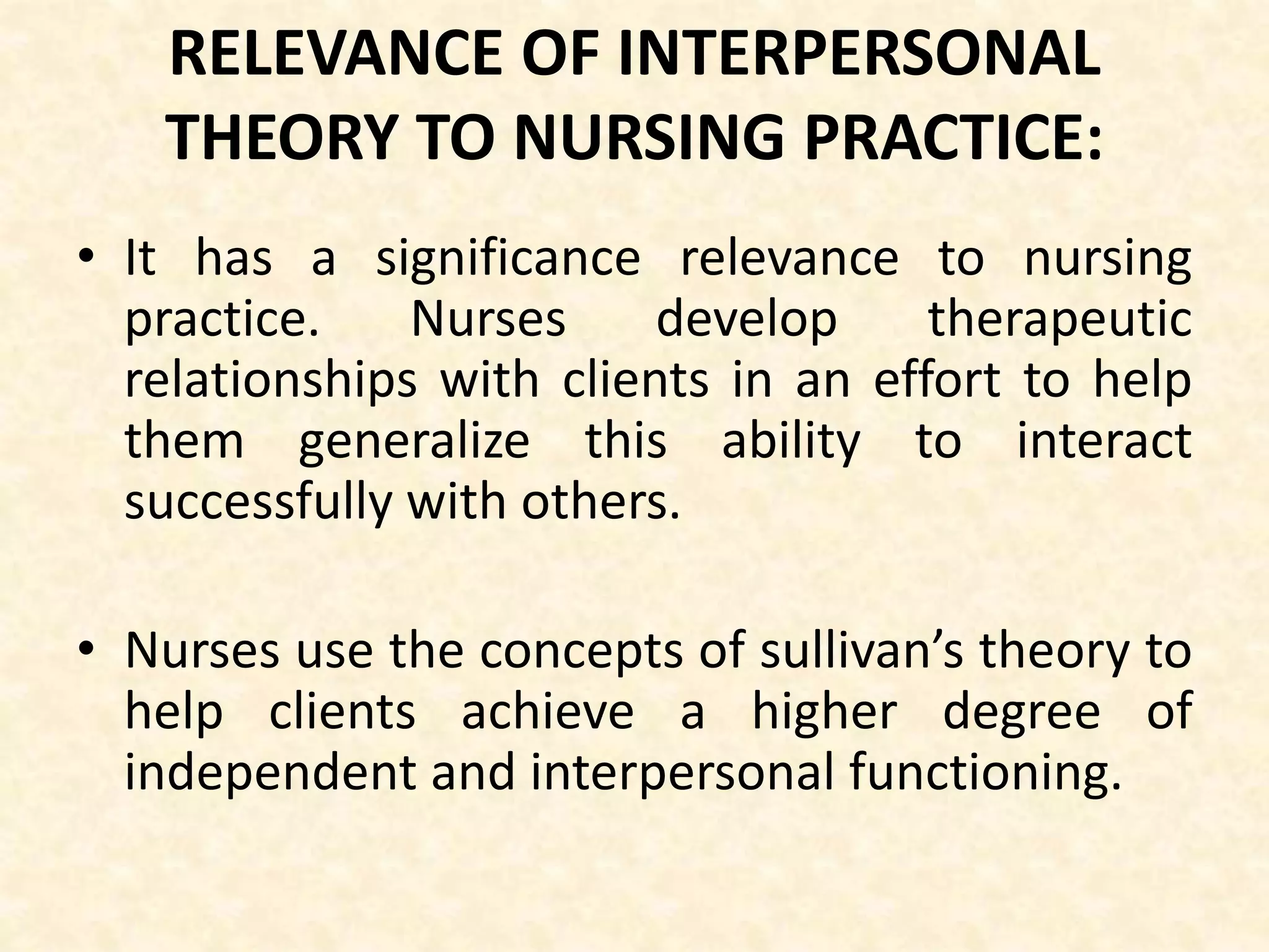 RELEVANCE OF INTERPERSONAL
THEORY TO NURSING PRACTICE:
• It has a significance relevance to nursing
practice. Nurses develop therapeutic
relationships with clients in an effort to help
them generalize this ability to interact
successfully with others.
• Nurses use the concepts of sullivan’s theory to
help clients achieve a higher degree of
independent and interpersonal functioning.
 