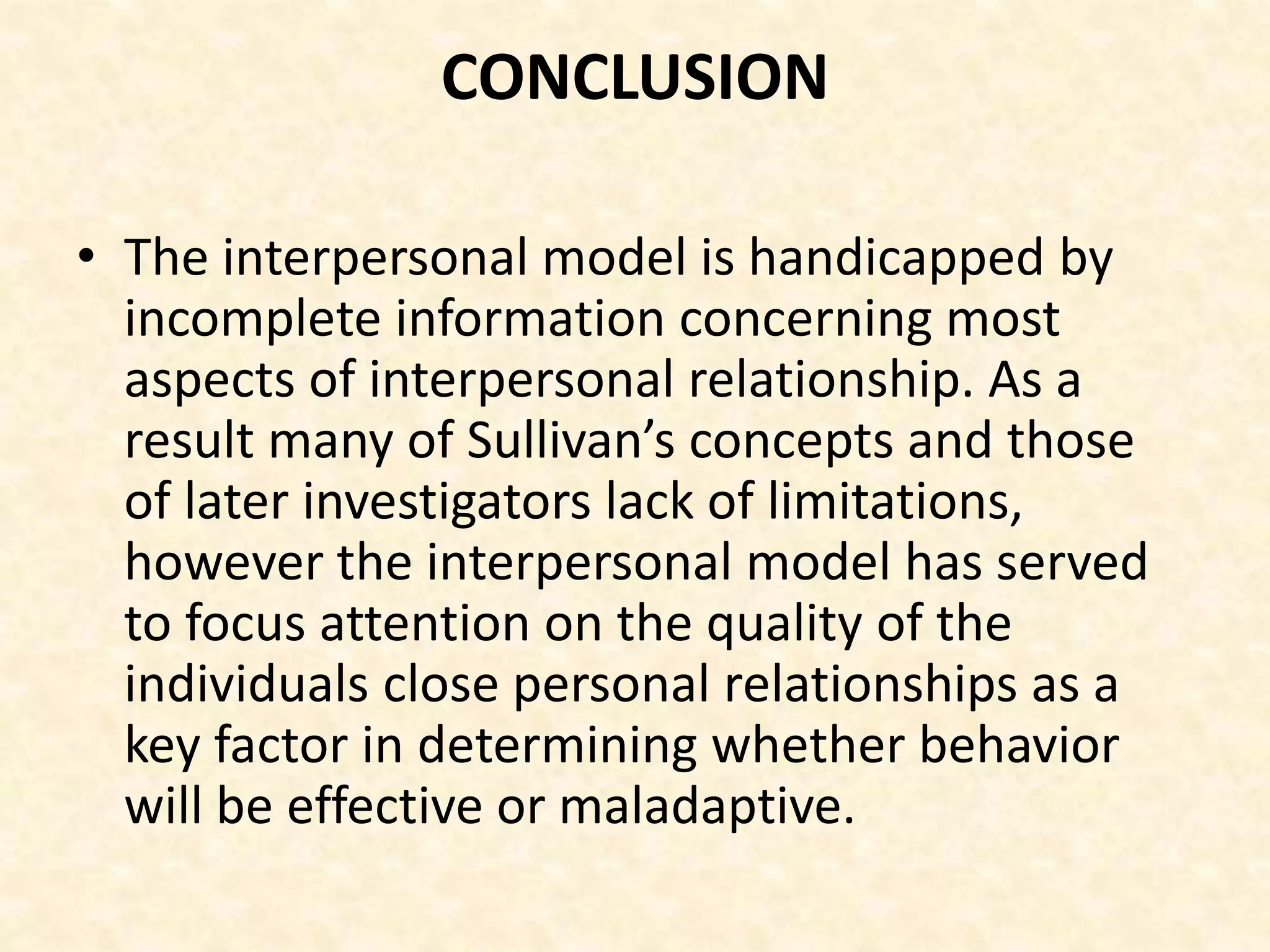 CONCLUSION
• The interpersonal model is handicapped by
incomplete information concerning most
aspects of interpersonal relationship. As a
result many of Sullivan’s concepts and those
of later investigators lack of limitations,
however the interpersonal model has served
to focus attention on the quality of the
individuals close personal relationships as a
key factor in determining whether behavior
will be effective or maladaptive.
 