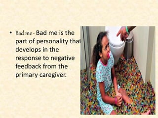 • Bad me - Bad me is the
part of personality that
develops in the
response to negative
feedback from the
primary caregiver.
 