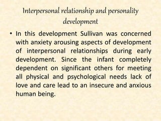 Interpersonal relationship and personality
development
• In this development Sullivan was concerned
with anxiety arousing aspects of development
of interpersonal relationships during early
development. Since the infant completely
dependent on significant others for meeting
all physical and psychological needs lack of
love and care lead to an insecure and anxious
human being.
 