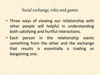 Social exchange, roles and games
• Three ways of viewing our relationship with
other people will helpful in understanding
both satisfying and hurtful interactions.
• Each person in the relationship wants
something from the other and the exchange
that results is essentially a trading or
bargaining one.
 