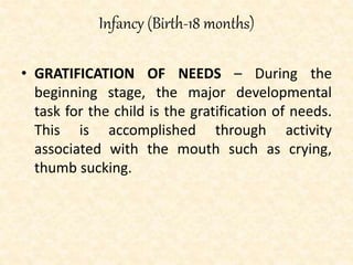 Infancy (Birth-18 months)
• GRATIFICATION OF NEEDS – During the
beginning stage, the major developmental
task for the child is the gratification of needs.
This is accomplished through activity
associated with the mouth such as crying,
thumb sucking.
 
