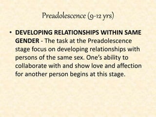 Preadolescence (9-12 yrs)
• DEVELOPING RELATIONSHIPS WITHIN SAME
GENDER - The task at the Preadolescence
stage focus on developing relationships with
persons of the same sex. One’s ability to
collaborate with and show love and affection
for another person begins at this stage.
 
