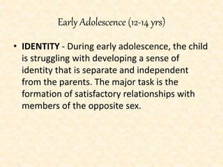 Early Adolescence (12-14 yrs)
• IDENTITY - During early adolescence, the child
is struggling with developing a sense of
identity that is separate and independent
from the parents. The major task is the
formation of satisfactory relationships with
members of the opposite sex.
 