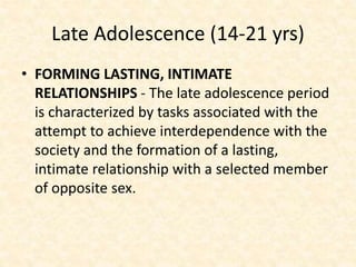 Late Adolescence (14-21 yrs)
• FORMING LASTING, INTIMATE
RELATIONSHIPS - The late adolescence period
is characterized by tasks associated with the
attempt to achieve interdependence with the
society and the formation of a lasting,
intimate relationship with a selected member
of opposite sex.
 