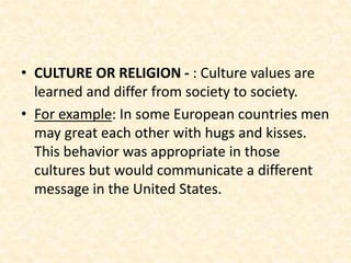 • CULTURE OR RELIGION - : Culture values are
learned and differ from society to society.
• For example: In some European countries men
may great each other with hugs and kisses.
This behavior was appropriate in those
cultures but would communicate a different
message in the United States.
 