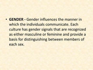 • GENDER - Gender influences the manner in
which the individuals communicate. Each
culture has gender signals that are recognized
as either masculine or feminine and provide a
basis for distinguishing between members of
each sex.
 