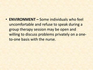 • ENVIRONMENT – Some individuals who feel
uncomfortable and refuse to speak during a
group therapy session may be open and
willing to discuss problems privately on a one-
to-one basis with the nurse.
 