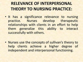 RELEVANCE OF INTERPERSONAL
THEORY TO NURSING PRACTICE:
• It has a significance relevance to nursing
practice. Nurses develop therapeutic
relationships with clients in an effort to help
them generalize this ability to interact
successfully with others.
• Nurses use the concepts of sullivan’s theory to
help clients achieve a higher degree of
independent and interpersonal functioning.
 