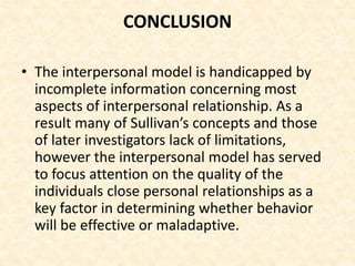 CONCLUSION
• The interpersonal model is handicapped by
incomplete information concerning most
aspects of interpersonal relationship. As a
result many of Sullivan’s concepts and those
of later investigators lack of limitations,
however the interpersonal model has served
to focus attention on the quality of the
individuals close personal relationships as a
key factor in determining whether behavior
will be effective or maladaptive.
 