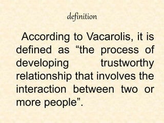 definition
According to Vacarolis, it is
defined as “the process of
developing trustworthy
relationship that involves the
interaction between two or
more people”.
 