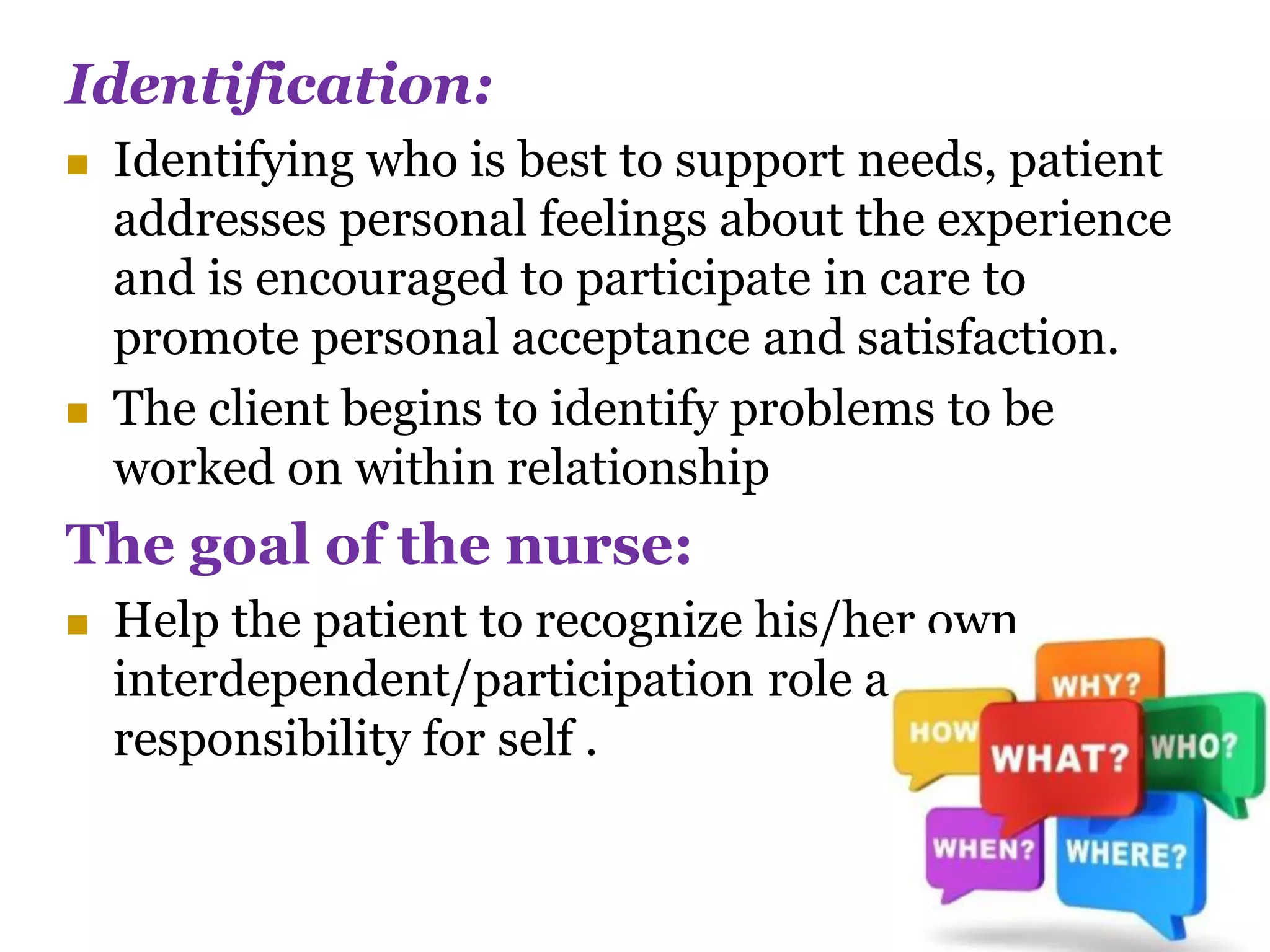 Identification:
 Identifying who is best to support needs, patient
addresses personal feelings about the experience
and is encouraged to participate in care to
promote personal acceptance and satisfaction.
 The client begins to identify problems to be
worked on within relationship
The goal of the nurse:
 Help the patient to recognize his/her own
interdependent/participation role and promote
responsibility for self .
 