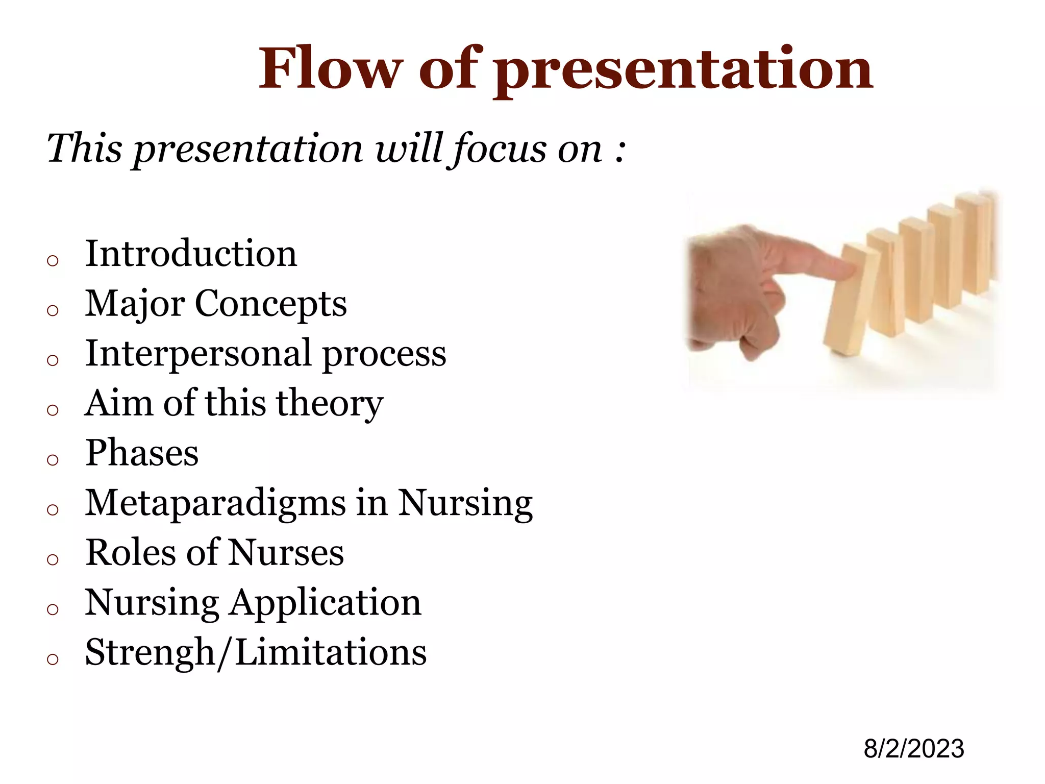 Flow of presentation
This presentation will focus on :
o Introduction
o Major Concepts
o Interpersonal process
o Aim of this theory
o Phases
o Metaparadigms in Nursing
o Roles of Nurses
o Nursing Application
o Strengh/Limitations
8/2/2023
 